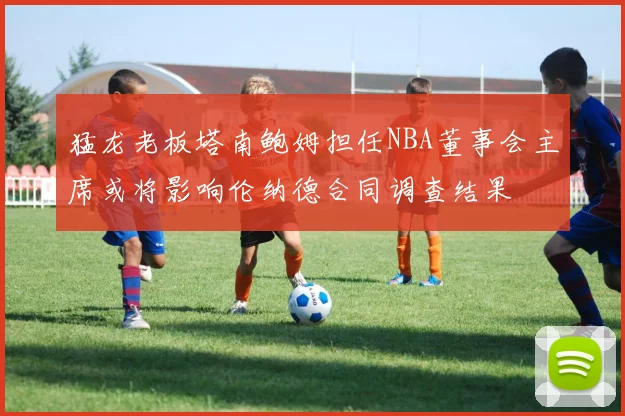 猛龙老板塔南鲍姆担任NBA董事会主席或将影响伦纳德合同调查结果