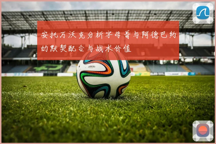 安托万沃克分析字母哥与阿德巴约的默契配合与战术价值