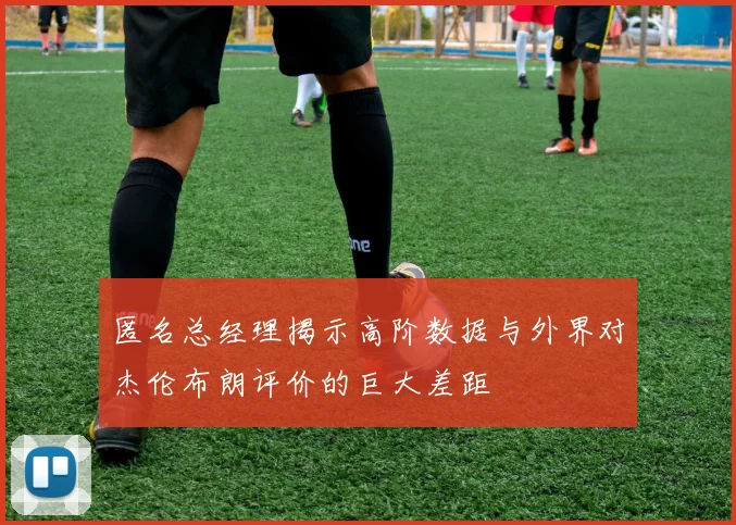 匿名总经理揭示高阶数据与外界对杰伦布朗评价的巨大差距