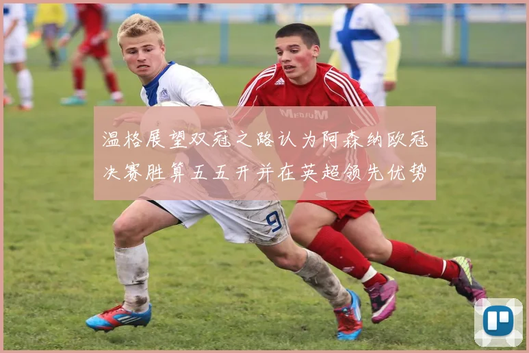 温格展望双冠之路认为阿森纳欧冠决赛胜算五五开并在英超领先优势明显