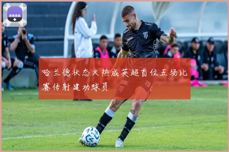 哈兰德状态火热成英超首位五场比赛传射建功球员