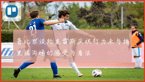普比尔谈约克雷斯庆祝行为未与梅里诺沟通的感受与看法