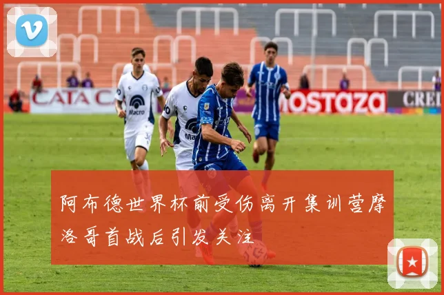 阿布德世界杯前受伤离开集训营摩洛哥首战后引发关注