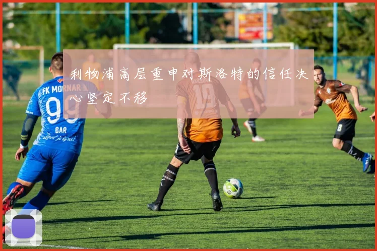 利物浦高层重申对斯洛特的信任决心坚定不移