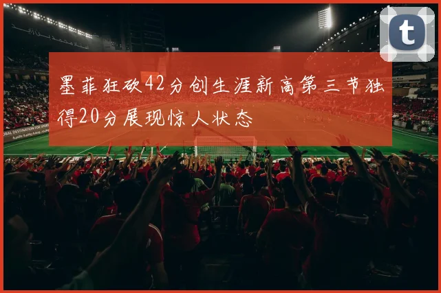 墨菲狂砍42分创生涯新高第三节独得20分展现惊人状态