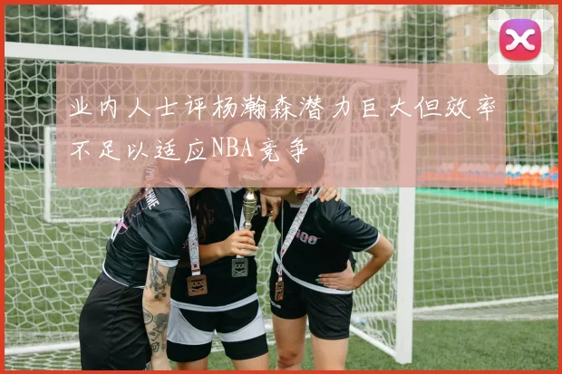 业内人士评杨瀚森潜力巨大但效率不足以适应NBA竞争