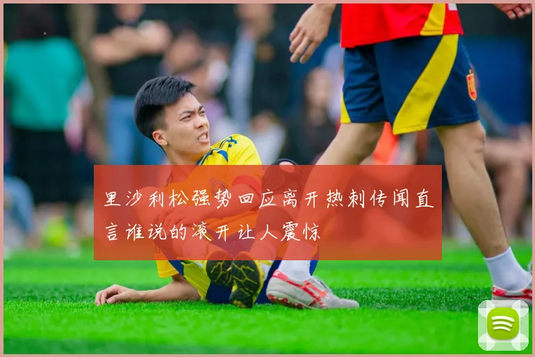 里沙利松强势回应离开热刺传闻直言谁说的滚开让人震惊