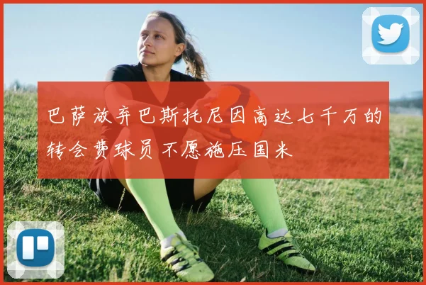 巴萨放弃巴斯托尼因高达七千万的转会费球员不愿施压国米