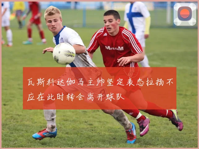瓦斯科达伽马主帅坚定表态拉扬不应在此时转会离开球队