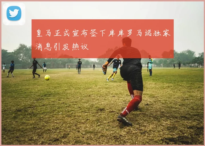 皇马正式宣布签下库库罗马诺独家消息引发热议