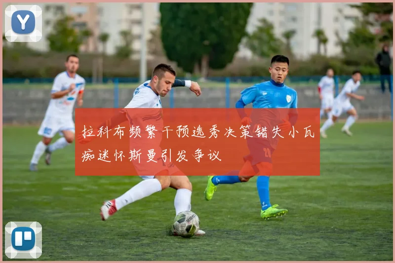 拉科布频繁干预选秀决策错失小瓦痴迷怀斯曼引发争议