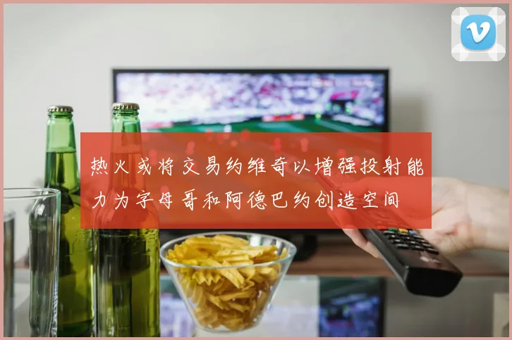 热火或将交易约维奇以增强投射能力为字母哥和阿德巴约创造空间