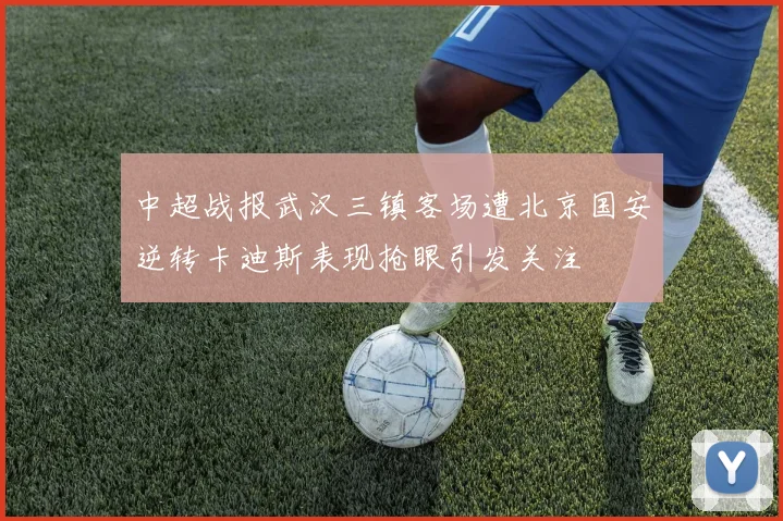 中超战报武汉三镇客场遭北京国安逆转卡迪斯表现抢眼引发关注