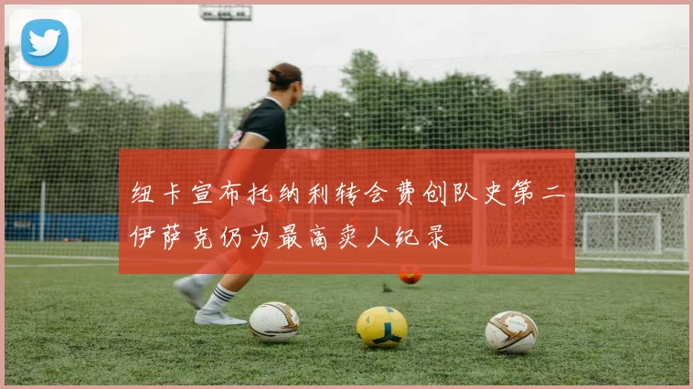 纽卡宣布托纳利转会费创队史第二伊萨克仍为最高卖人纪录