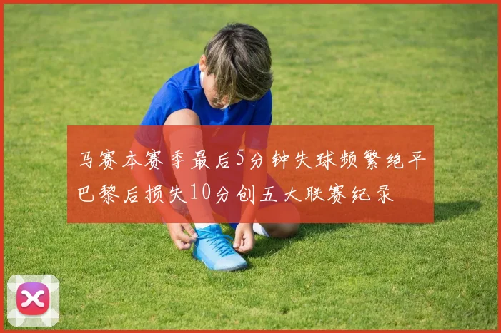 马赛本赛季最后5分钟失球频繁绝平巴黎后损失10分创五大联赛纪录
