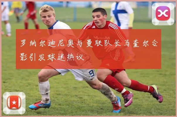 罗纳尔迪尼奥与曼联队长马奎尔合影引发球迷热议