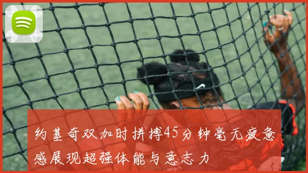 约基奇双加时拼搏45分钟毫无疲惫感展现超强体能与意志力