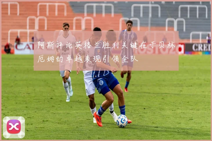 阿斯评论英格兰胜利关键在于贝林厄姆的卓越表现引领全队