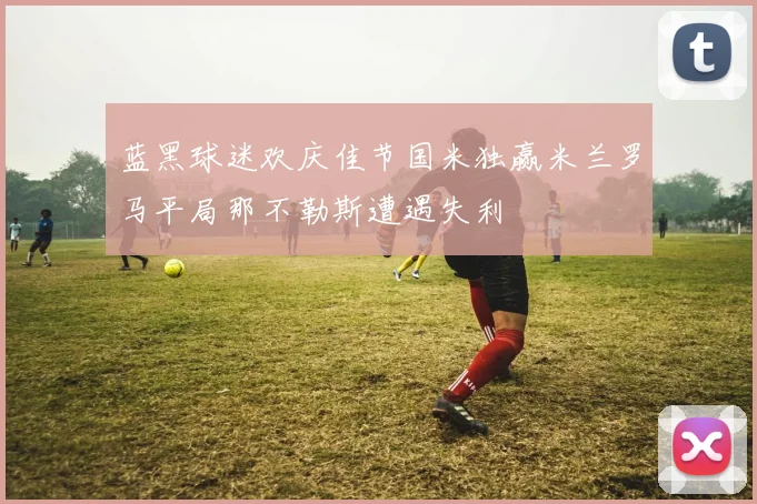 蓝黑球迷欢庆佳节国米独赢米兰罗马平局那不勒斯遭遇失利